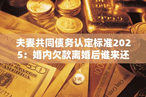 济南夫妻共同债务认定标准2025:婚内欠款离婚后谁来还? 济南夫妻共同债务认定标准2025:婚内欠款离婚后谁来还?